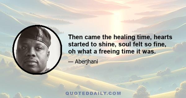 Then came the healing time, hearts started to shine, soul felt so fine, oh what a freeing time it was.