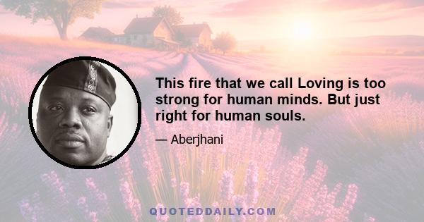 This fire that we call Loving is too strong for human minds. But just right for human souls.