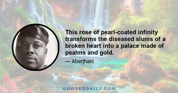 This rose of pearl-coated infinity transforms the diseased slums of a broken heart into a palace made of psalms and gold.