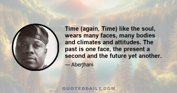 Time (again, Time) like the soul, wears many faces, many bodies and climates and attitudes. The past is one face, the present a second and the future yet another.