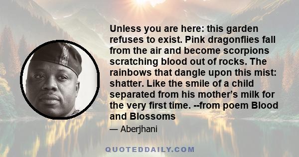 Unless you are here: this garden refuses to exist. Pink dragonflies fall from the air and become scorpions scratching blood out of rocks. The rainbows that dangle upon this mist: shatter. Like the smile of a child