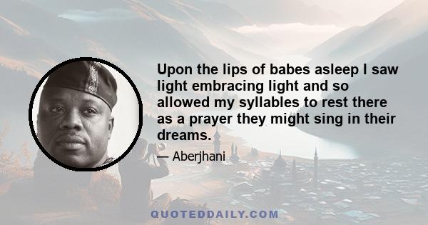 Upon the lips of babes asleep I saw light embracing light and so allowed my syllables to rest there as a prayer they might sing in their dreams.