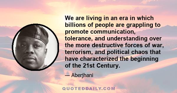 We are living in an era in which billions of people are grappling to promote communication, tolerance, and understanding over the more destructive forces of war, terrorism, and political chaos that have characterized