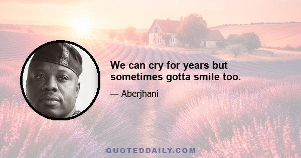 We can cry for years but sometimes gotta smile too.