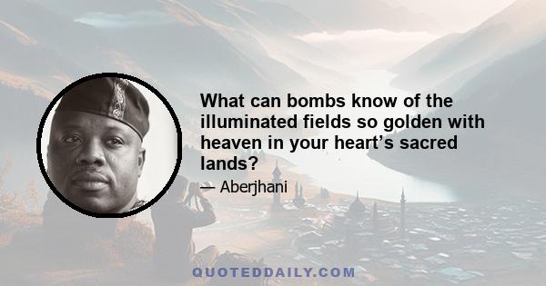 What can bombs know of the illuminated fields so golden with heaven in your heart’s sacred lands?