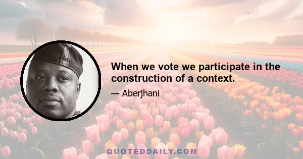 When we vote we participate in the construction of a context.