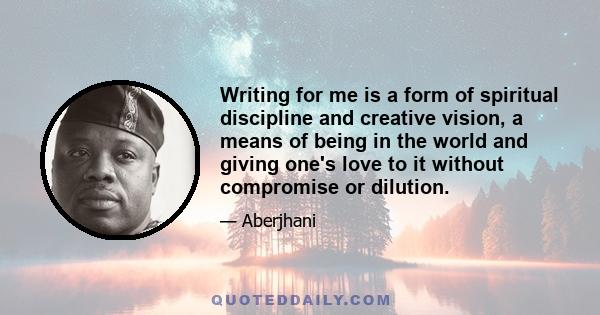 Writing for me is a form of spiritual discipline and creative vision, a means of being in the world and giving one's love to it without compromise or dilution.