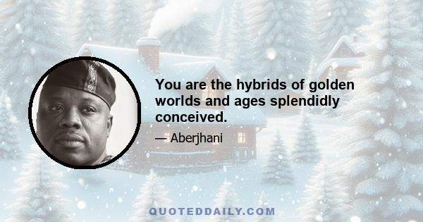 You are the hybrids of golden worlds and ages splendidly conceived.