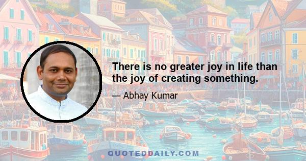 There is no greater joy in life than the joy of creating something.