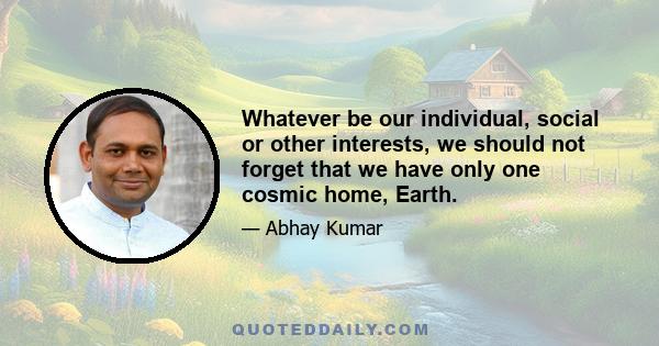 Whatever be our individual, social or other interests, we should not forget that we have only one cosmic home, Earth.