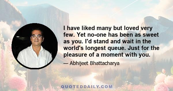 I have liked many but loved very few. Yet no-one has been as sweet as you. I'd stand and wait in the world's longest queue. Just for the pleasure of a moment with you.