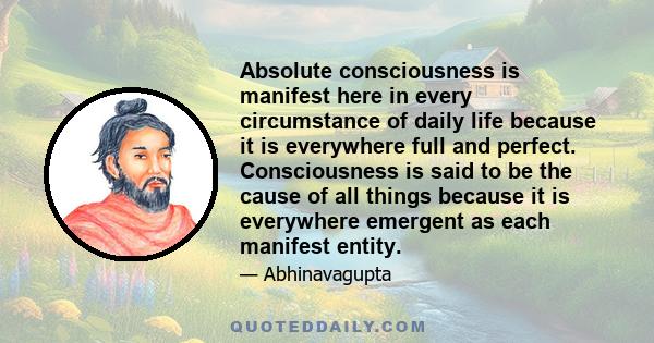 Absolute consciousness is manifest here in every circumstance of daily life because it is everywhere full and perfect. Consciousness is said to be the cause of all things because it is everywhere emergent as each