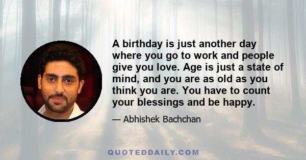 A birthday is just another day where you go to work and people give you love. Age is just a state of mind, and you are as old as you think you are. You have to count your blessings and be happy.