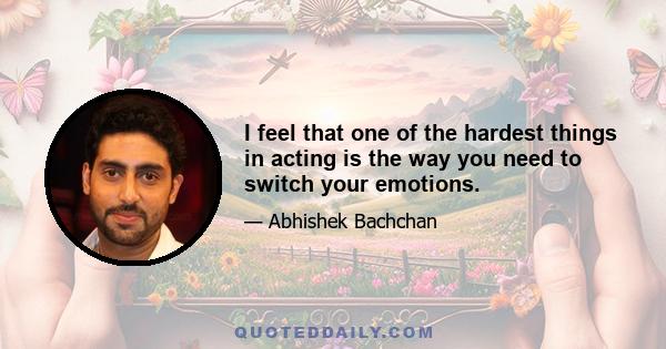 I feel that one of the hardest things in acting is the way you need to switch your emotions.