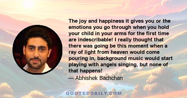 The joy and happiness it gives you or the emotions you go through when you hold your child in your arms for the first time are indescribable! I really thought that there was going be this moment when a ray of light from 