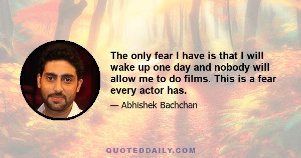 The only fear I have is that I will wake up one day and nobody will allow me to do films. This is a fear every actor has.