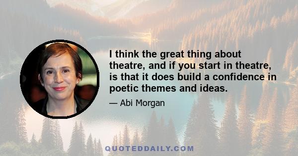 I think the great thing about theatre, and if you start in theatre, is that it does build a confidence in poetic themes and ideas.