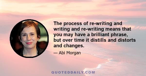 The process of re-writing and writing and re-writing means that you may have a brilliant phrase, but over time it distills and distorts and changes.