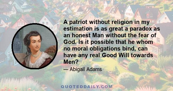 A patriot without religion in my estimation is as great a paradox as an honest Man without the fear of God. Is it possible that he whom no moral obligations bind, can have any real Good Will towards Men?