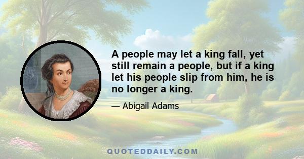 A people may let a king fall, yet still remain a people, but if a king let his people slip from him, he is no longer a king.