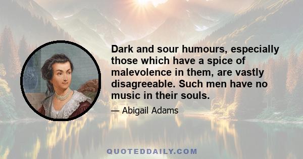 Dark and sour humours, especially those which have a spice of malevolence in them, are vastly disagreeable. Such men have no music in their souls.