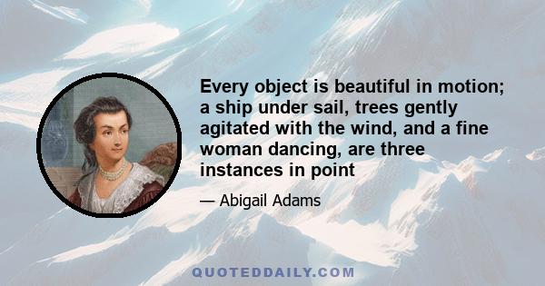 Every object is beautiful in motion; a ship under sail, trees gently agitated with the wind, and a fine woman dancing, are three instances in point