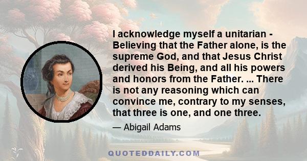 I acknowledge myself a unitarian - Believing that the Father alone, is the supreme God, and that Jesus Christ derived his Being, and all his powers and honors from the Father. ... There is not any reasoning which can