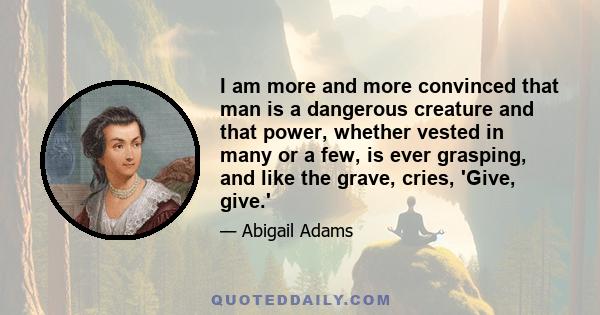 I am more and more convinced that man is a dangerous creature and that power, whether vested in many or a few, is ever grasping, and like the grave, cries, 'Give, give.'