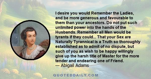 I desire you would Remember the Ladies, and be more generous and favourable to them than your ancestors. Do not put such unlimited power into the hands of the Husbands. Remember all Men would be tyrants if they could... 