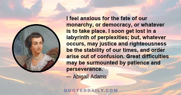 I feel anxious for the fate of our monarchy, or democracy, or whatever is to take place. I soon get lost in a labyrinth of perplexities; but, whatever occurs, may justice and righteousness be the stability of our times, 