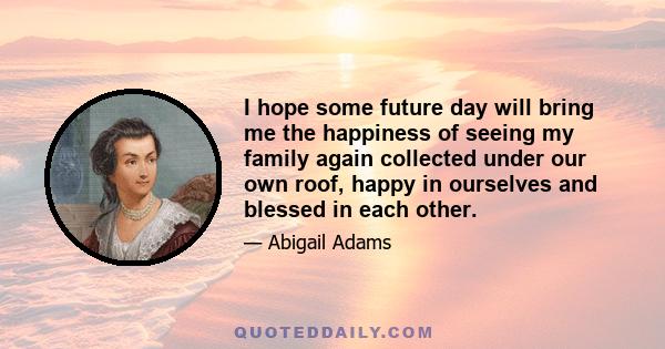 I hope some future day will bring me the happiness of seeing my family again collected under our own roof, happy in ourselves and blessed in each other.