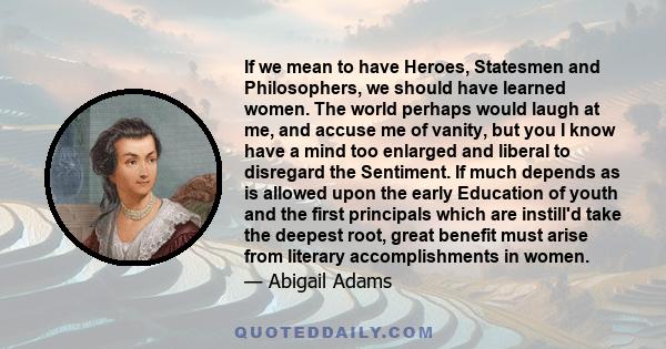 If we mean to have Heroes, Statesmen and Philosophers, we should have learned women. The world perhaps would laugh at me, and accuse me of vanity, but you I know have a mind too enlarged and liberal to disregard the