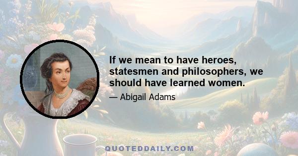 If we mean to have heroes, statesmen and philosophers, we should have learned women.