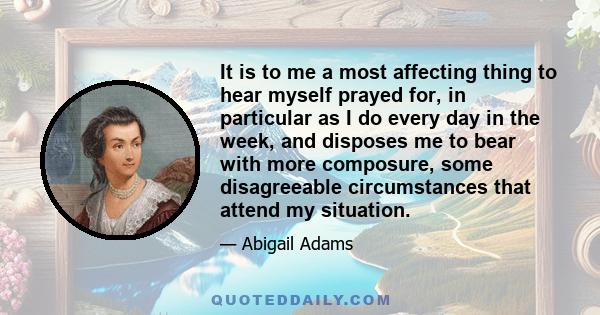 It is to me a most affecting thing to hear myself prayed for, in particular as I do every day in the week, and disposes me to bear with more composure, some disagreeable circumstances that attend my situation.