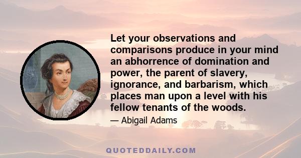 Let your observations and comparisons produce in your mind an abhorrence of domination and power, the parent of slavery, ignorance, and barbarism, which places man upon a level with his fellow tenants of the woods.