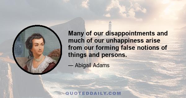 Many of our disappointments and much of our unhappiness arise from our forming false notions of things and persons.