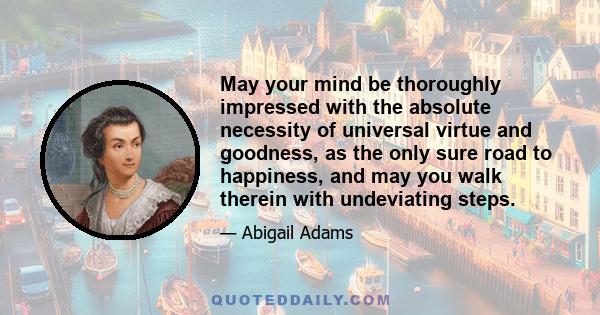 May your mind be thoroughly impressed with the absolute necessity of universal virtue and goodness, as the only sure road to happiness, and may you walk therein with undeviating steps.