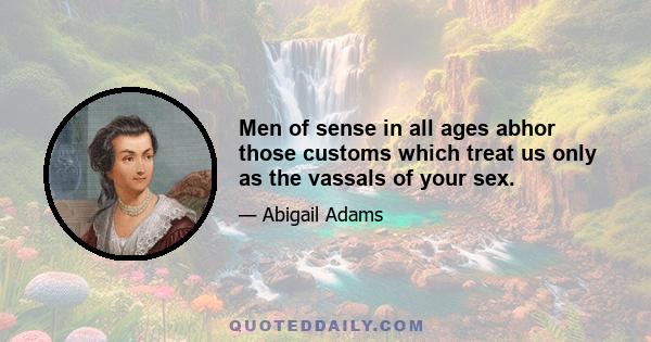 Men of sense in all ages abhor those customs which treat us only as the vassals of your sex.