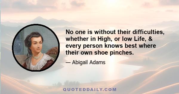 No one is without their difficulties, whether in High, or low Life, & every person knows best where their own shoe pinches.