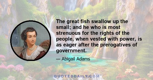 The great fish swallow up the small; and he who is most strenuous for the rights of the people, when vested with power, is as eager after the prerogatives of government.