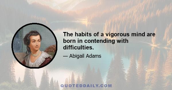 The habits of a vigorous mind are born in contending with difficulties.