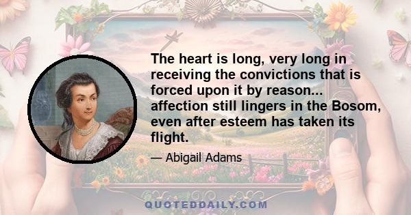 The heart is long, very long in receiving the convictions that is forced upon it by reason... affection still lingers in the Bosom, even after esteem has taken its flight.