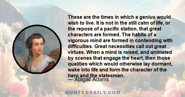 These are the times in which a genius would wish to live. It is not in the still calm of life, or the repose of a pacific station, that great characters are formed. The habits of a vigorous mind are formed in contending 