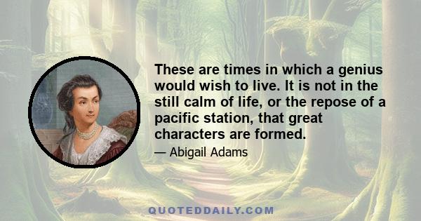 These are times in which a genius would wish to live. It is not in the still calm of life, or the repose of a pacific station, that great characters are formed.