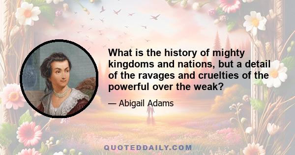 What is the history of mighty kingdoms and nations, but a detail of the ravages and cruelties of the powerful over the weak?