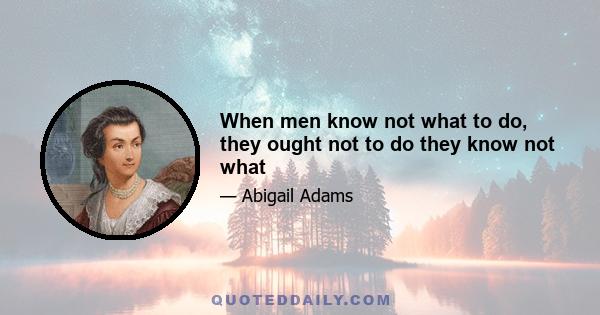 When men know not what to do, they ought not to do they know not what