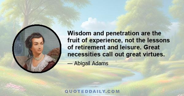 Wisdom and penetration are the fruit of experience, not the lessons of retirement and leisure. Great necessities call out great virtues.