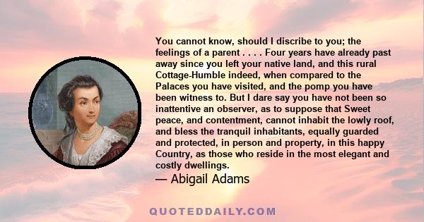 You cannot know, should I discribe to you; the feelings of a parent . . . . Four years have already past away since you left your native land, and this rural Cottage-Humble indeed, when compared to the Palaces you have