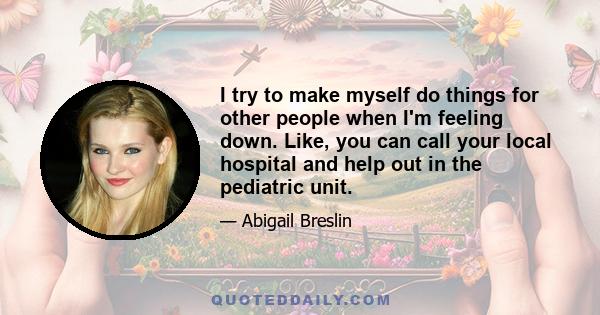 I try to make myself do things for other people when I'm feeling down. Like, you can call your local hospital and help out in the pediatric unit.