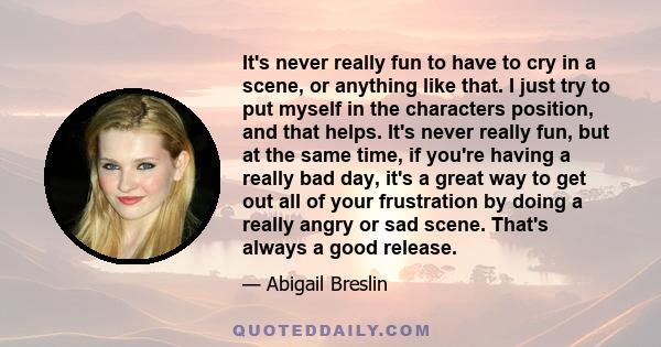 It's never really fun to have to cry in a scene, or anything like that. I just try to put myself in the characters position, and that helps. It's never really fun, but at the same time, if you're having a really bad